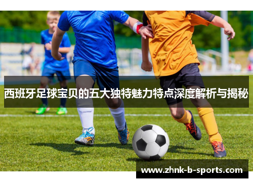 西班牙足球宝贝的五大独特魅力特点深度解析与揭秘 西班牙足球宝贝的五大独特魅力特点深度解析与揭秘