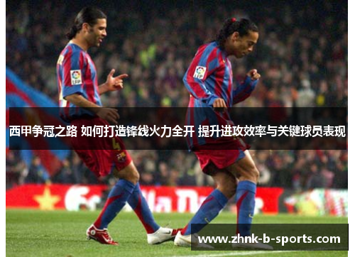 西甲争冠之路 如何打造锋线火力全开 提升进攻效率与关键球员表现