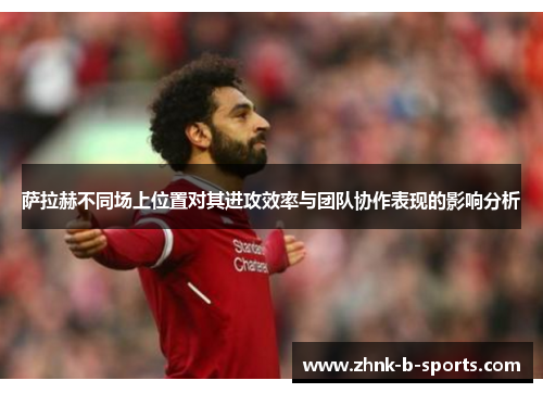 萨拉赫不同场上位置对其进攻效率与团队协作表现的影响分析