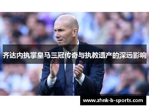 齐达内执掌皇马三冠传奇与执教遗产的深远影响