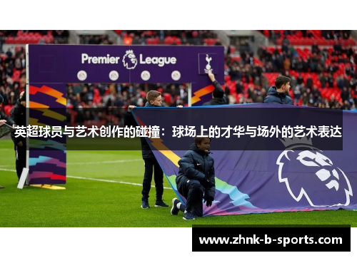 英超球员与艺术创作的碰撞:球场上的才华与场外的艺术表达 英超球员与艺术创作的碰撞:球场上的才华与场外的艺术表达