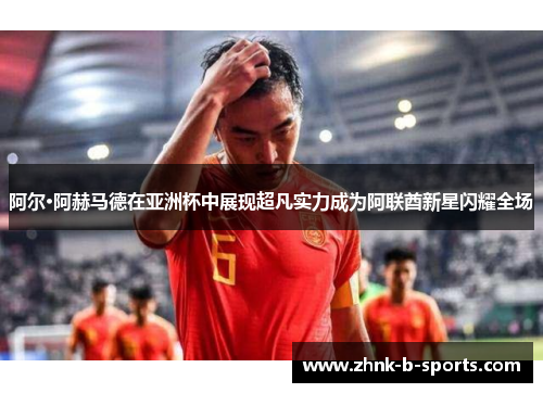 阿尔·阿赫马德在亚洲杯中展现超凡实力成为阿联酋新星闪耀全场