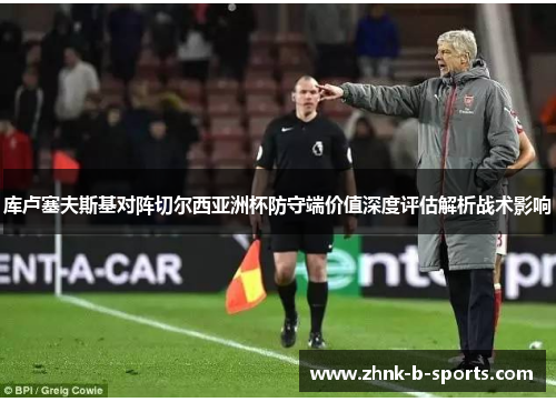 库卢塞夫斯基对阵切尔西亚洲杯防守端价值深度评估解析战术影响