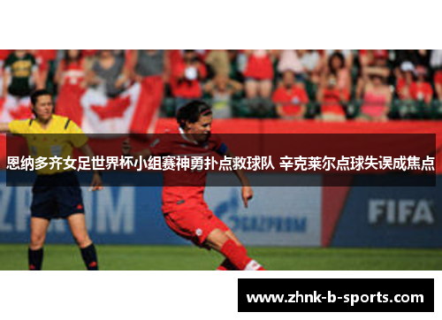 恩纳多齐女足世界杯小组赛神勇扑点救球队 辛克莱尔点球失误成焦点