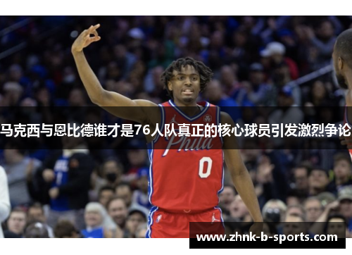 马克西与恩比德谁才是76人队真正的核心球员引发激烈争论 马克西与恩比德谁才是76人队真正的核心球员引发激烈争论