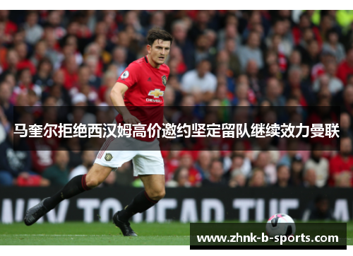 马奎尔拒绝西汉姆高价邀约坚定留队继续效力曼联 马奎尔拒绝西汉姆高价邀约坚定留队继续效力曼联